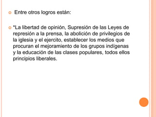  Entre otros logros están:
 *La libertad de opinión, Supresión de las Leyes de
represión a la prensa, la abolición de privilegios de
la iglesia y el ejercito, establecer los medios que
procuran el mejoramiento de los grupos indígenas
y la educación de las clases populares, todos ellos
principios liberales.
 