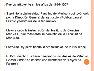  Fue constituyente en los años de 1824-1857
 Suprimió la Universidad Pontifica de México, sustituyéndola
por la Dirección General de Instrucción Publica para el
Distrito y territorios de la federación.
 Llevo a cabo la instauración del Instituto de Ciencias
Medicas , que mas tarde se convirtió en la Facultad de
Medicina.
 Dictó una ley permitiendo la organización de la Biblioteca.
 El Documento que tiene plasmados los ideales de Valentín
Gómez Farías se conoce con el nombre de “Leyes de
Reforma”
 