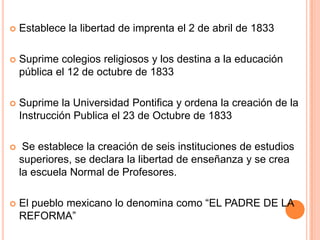 Establece la libertad de imprenta el 2 de abril de 1833
 Suprime colegios religiosos y los destina a la educación
pública el 12 de octubre de 1833
 Suprime la Universidad Pontifica y ordena la creación de la
Instrucción Publica el 23 de Octubre de 1833
 Se establece la creación de seis instituciones de estudios
superiores, se declara la libertad de enseñanza y se crea
la escuela Normal de Profesores.
 El pueblo mexicano lo denomina como “EL PADRE DE LA
REFORMA”
 