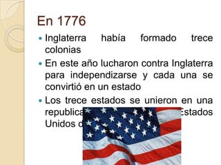 En 1776
 Inglaterra había formado trece
colonias
 En este año lucharon contra Inglaterra
para independizarse y cada una se
convirtió en un estado
 Los trece estados se unieron en una
republica que se llamo Estados
Unidos de América.
 