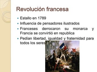 Revolución francesa
 Estallo en 1789
 Influencia de pensadores ilustrados
 Franceses derrocaron su monarca y
Francia se convirtió en republica
 Pedían libertad, igualdad y fraternidad para
todos los seres
 