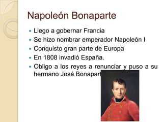 Napoleón Bonaparte
 Llego a gobernar Francia
 Se hizo nombrar emperador Napoleón I
 Conquisto gran parte de Europa
 En 1808 invadió España.
 Obligo a los reyes a renunciar y puso a su
hermano José Bonaparte.
 