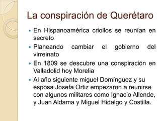 La conspiración de Querétaro
 En Hispanoamérica criollos se reunían en
secreto
 Planeando cambiar el gobierno del
virreinato
 En 1809 se descubre una conspiración en
Valladolid hoy Morelia
 Al año siguiente miguel Domínguez y su
esposa Josefa Ortiz empezaron a reunirse
con algunos militares como Ignacio Allende,
y Juan Aldama y Miguel Hidalgo y Costilla.
 