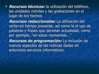Recursos técnicos:  la utilización del teléfono, las unidades móviles y las grabaciones en el lugar de los hechos. Recursos redaccionales:  La utilización del verbo en tiempo presente, así como la el uso de palabras y frases que denotan actualidad, como por ejemplo, "en estos momentos..."   Recursos de programación:  La inclusión de nuevos aspectos de las noticias dadas en anteriores servicios informativos . 