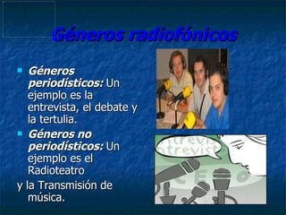 Géneros radiofónicos Géneros periodísticos:   Un ejemplo es la entrevista, el debate y la tertulia.  Géneros no periodísticos:  Un ejemplo es el Radioteatro y la Transmisión de música. 