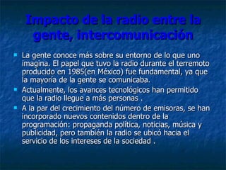 Impacto de la radio entre la gente, intercomunicación La gente conoce más sobre su entorno de lo que uno imagina .  El papel que tuvo la radio durante el terremoto producido en 1985(en México) fue fundamental, ya que la mayoría de la gente se comunicaba. Actualmente, los avances tecnológicos han permitido que la radio llegue a más personas  . A la par del crecimiento del número de emisoras, se han incorporado nuevos contenidos dentro de la programación: propaganda política, noticias, música y publicidad, pero también la radio se ubicó hacia el servicio de los intereses de la sociedad  . 