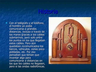 Historia Con el telégrafo y el teléfono, el hombre ya podía comunicarse a grandes distancias, incluso a través de los mares gracias a los cables submarinos, pero solo entre los puntos en los que llegaban estos cables. Pero aún quedaban incomunicados los barcos, vehículos, zonas poco pobladas, etc. Por eso pensaban que tenían que inventar algo para comunicarse a distancias en los que los cables no llegasen, pero si las ondas radiofónicas.  