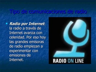 Tipo de comunicaciones de radio Radio por Internet : la radio a través de Internet avanza con celeridad . Por eso hoy las grandes emisoras de radio empiezan a experimentar con emisiones de Internet.  