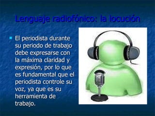 Lenguaje radiofónico: la locución El periodista durante su periodo de trabajo debe expresarse con la máxima claridad y expresión, por lo que es fundamental que el periodista controle su voz, ya que es su herramienta de trabajo. 