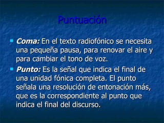 Puntuación Coma:  En el texto radiofónico se necesita una pequeña pausa, para renovar el aire y para cambiar el tono de voz. Punto:  Es la señal que indica el final de una unidad fónica completa .  El punto señala una resolución de entonación más, que es la correspondiente al punto que indica el final del discurso. 