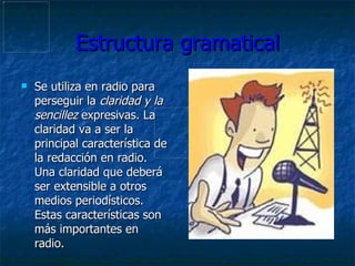 Estructura gramatical Se utiliza en radio para perseguir la  claridad y la sencillez  expresivas. La claridad va a ser la principal característica de la redacción en radio. Una claridad que deberá ser extensible a otros medios periodísticos .  Estas características son más importantes en radio . 
