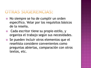    No siempre se ha de cumplir un orden
    específico. Velar por los requisitos básicos
    de la reseña.
    Cada escritor tiene su propio estilo, y
    organiza el trabajo según sus necesidades.
   Se pueden incluir otros elementos que el
    reseñista considere convenientes como
    preguntas abiertas, comparación con otros
    textos, etc.
 