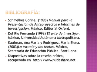 •   Schmelkes Corina. (1998) Manual para la
    Presentación de Anteproyectos e Informes de
    Investigación. México, Editorial Oxford.
•   Del Río Fernando (1998) El arte de Investigar.
    México, Universidad Autónoma Metropolitana.
•   Kaufman, Ana María y Rodríguez, María Elena.
    (2003)La escuela y los textos. México,
    Secretaría de Educación Pública. Santillana.
•   Diapositivas sobre la reseña crítica,
    recuperado en http://www.slideshare.net
 