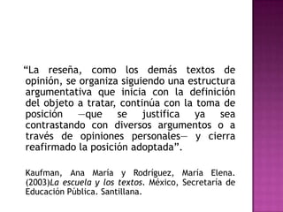 ―La reseña, como los demás textos de
opinión, se organiza siguiendo una estructura
argumentativa que inicia con la definición
del objeto a tratar, continúa con la toma de
posición —que se justifica ya sea
contrastando con diversos argumentos o a
través de opiniones personales— y cierra
reafirmado la posición adoptada‖.

Kaufman, Ana María y Rodríguez, María Elena.
(2003)La escuela y los textos. México, Secretaría de
Educación Pública. Santillana.
 
