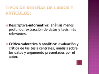  Descriptiva-informativa:análisis menos
 profundo, extracción de datos y tesis más
 relevantes.

 Crítica-valorativa  ó analítica: evaluación y
 crítica de las tesis centrales, análisis sobre
 los datos y argumento presentados por el
 autor.
 