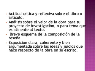 •   Actitud crítica y reflexiva sobre el libro o
    artículo.
•   Análisis sobre el valor de la obra para su
    proyecto de investigación, o para tema que
    es atinente al texto.
•    Breve esquema de la composición de la
    reseña.
•   Exposición clara, coherente y bien
    argumentada sobre las ideas y juicios que
    hace respecto de la obra en su escrito.
 