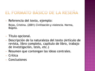 •   Referencia del texto, ejemplo:
    Rojas, Cristina. (2001) Civilización y violencia. Norma,
    Bogotá.


•   Título opcional.
•   Descripción de la naturaleza del texto (Artículo de
    revista, libro completo, capítulo de libro, trabajo
    de investigación, tesis, etc.)
•   Resumen que contengan las ideas centrales.
•   Crítica
•   Conclusiones
 
