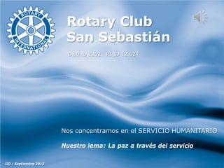 Rotary Club
San Sebastián
Distrito 2202. RI ID 12.624

Nos concentramos en el SERVICIO HUMANITARIO
Nuestro lema: La paz a través del servicio
JIO / Septiembre 2012

 