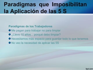 Paradigmas que Imposibilitan
la Aplicación de las 5 S

 Paradigmas de los Trabajadores
   Me pagan para trabajar no para limpiar
   ¿Llevo 10 años... porqué debo limpiar?
   Necesitamos más espacio para guardar todo lo que tenemos
   No veo la necesidad de aplicar las 5S
 
