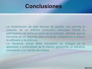 Conclusiones


La implantación de esta técnica de gestión nos permite la
creación de un entorno productivo adecuado donde la
participación de todos es parte de su premisa, además que se
convierte en un requisito para procesos competitivos y reduce
la adhesión a la premura.
La Gerencia actual debe concentrar su energía en la
aplicación a profundidad de la misma, generando un esfuerzo
consciente y un cambio de cultura.
 