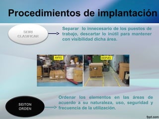 Procedimientos de implantación
           Separar lo innecesario de los puestos de
           trabajo, descartar lo inútil para mantener
           con visibilidad dicha área.




          Ordenar los elementos en las áreas de
          acuerdo a su naturaleza, uso, seguridad y
          frecuencia de la utilización.
 