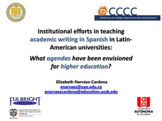 Institutional efforts in teaching
academic writing in Spanish in Latin-
American universities:
What agendas have been envisioned
for higher education?
Elizabeth Narváez-Cardona
enarvaez@uao.edu.co
enarvaezcardona@education.ucsb.edu
 