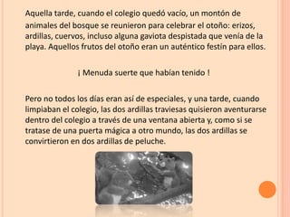 Aquella tarde, cuando el colegio quedó vacío, un montón de
animales del bosque se reunieron para celebrar el otoño: erizos,
ardillas, cuervos, incluso alguna gaviota despistada que venía de la
playa. Aquellos frutos del otoño eran un auténtico festín para ellos.
¡ Menuda suerte que habían tenido !
Pero no todos los días eran así de especiales, y una tarde, cuando
limpiaban el colegio, las dos ardillas traviesas quisieron aventurarse
dentro del colegio a través de una ventana abierta y, como si se
tratase de una puerta mágica a otro mundo, las dos ardillas se
convirtieron en dos ardillas de peluche.
 