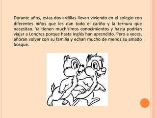 Durante años, estas dos ardillas llevan viviendo en el colegio con
diferentes niños que les dan todo el cariño y la ternura que
necesitan. Ya tienen muchísimos conocimientos y hasta podrían
viajar a Londres porque hasta inglés han aprendido. Pero a veces,
añoran volver con su familia y echan mucho de menos su amado
bosque.
 