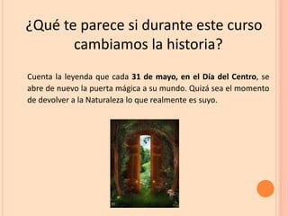 ¿Qué te parece si durante este curso
cambiamos la historia?
Cuenta la leyenda que cada 31 de mayo, en el Día del Centro, se
abre de nuevo la puerta mágica a su mundo. Quizá sea el momento
de devolver a la Naturaleza lo que realmente es suyo.
 