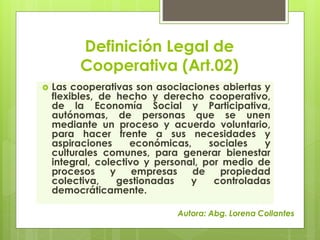 Definición Legal de 
Cooperativa (Art.02) 
 Las cooperativas son asociaciones abiertas y 
flexibles, de hecho y derecho c...