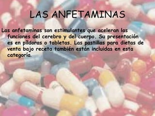 LAS ANFETAMINAS Las anfetaminas son estimulantes que aceleran las funciones del cerebro y del cuerpo. Su presentación es en píldoras o tabletas. Las pastillas para dietas de venta bajo receta también están incluidas en esta categoría.