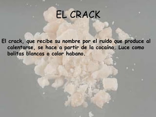 EL CRACK El crack, que recibe su nombre por el ruido que produce al calentarse, se hace a partir de la cocaína. Luce como bolitas blancas o color habano.