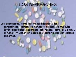 LOS DEPRESORESLos depresores, como los tranquilizantes y los barbitúricos, calman los nervios y relajan los músculos. Están disponibles legalmente con receta (como el Valium y el Xanax) y vienen en cápsulas o comprimidos con colores brillantes.