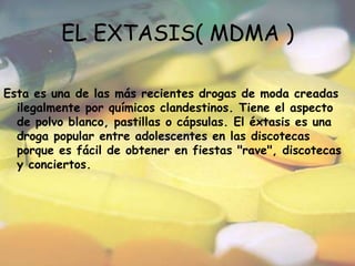 EL EXTASIS( MDMA )Esta es una de las más recientes drogas de moda creadas ilegalmente por químicos clandestinos. Tiene el aspecto de polvo blanco, pastillas o cápsulas. El éxtasis es una droga popular entre adolescentes en las discotecas porque es fácil de obtener en fiestas "rave", discotecas y conciertos.