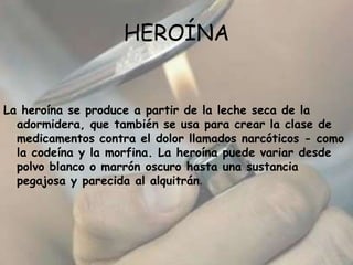 HEROÍNA La heroína se produce a partir de la leche seca de la adormidera, que también se usa para crear la clase de medicamentos contra el dolor llamados narcóticos - como la codeína y la morfina. La heroína puede variar desde polvo blanco o marrón oscuro hasta una sustancia pegajosa y parecida al alquitrán.