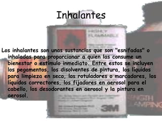 Inhalantes Los inhalantes son unas sustancias que son "esnifadas" o inhaladas para proporcionar a quien las consume un bienestar o estímulo inmediato. Entre estos se incluyen los pegamentos, los disolventes de pintura, los líquidos para limpieza en seco, los rotuladores o marcadores, los líquidos correctores, los fijadores en aerosol para el cabello, los desodorantes en aerosol y la pintura en aerosol.