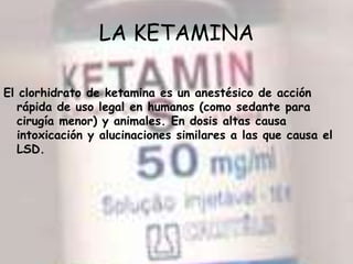 LA KETAMINA El clorhidrato de ketamina es un anestésico de acción rápida de uso legal en humanos (como sedante para cirugía menor) y animales. En dosis altas causa intoxicación y alucinaciones similares a las que causa el LSD.