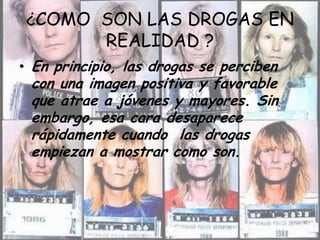¿COMO  SON LAS DROGAS EN REALIDAD ?En principio, las drogas se perciben con una imagen positiva y favorable que atrae a jóvenes y mayores. Sin embargo, esa cara desaparece rápidamente cuando  las drogas empiezan a mostrar como son.