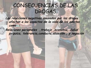 CONSECUENCIAS DE LAS DROGAS Las reacciones negativas causadas por las drogas afectan a los aspectos de la vida de los adictos como  :Relaciones personales  ,trabajo ,economía, Salud psíquica, tolerancia,conducta,obsesión , y negación .