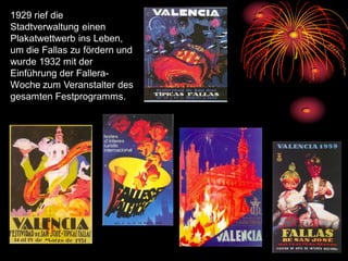 1929 rief die
Stadtverwaltung einen
Plakatwettwerb ins Leben,
um die Fallas zu fördern und
wurde 1932 mit der
Einführung der Fallera-
Woche zum Veranstalter des
gesamten Festprogramms.
 