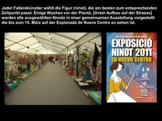 Jeder Fallerokünstler wählt die Figur (ninot), die am besten zum entsprechenden
Zeitpunkt passt. Einige Wochen vor der Plantà, [ihrem Aufbau auf der Strasse]
werden alle ausgewählten Ninots in einer gemeinsamen Ausstellung vorgestellt
die bis zum 15. März auf der Explanada de Nuevo Centro zu sehen ist.
 