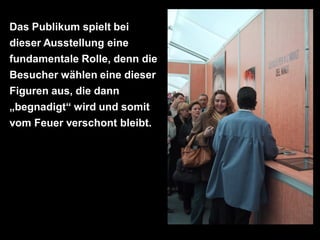 Das Publikum spielt bei
dieser Ausstellung eine
fundamentale Rolle, denn die
Besucher wählen eine dieser
Figuren aus, die dann
„begnadigt“ wird und somit
vom Feuer verschont bleibt.
 