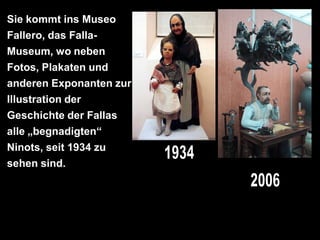 Sie kommt ins Museo
Fallero, das Falla-
Museum, wo neben
Fotos, Plakaten und
anderen Exponanten zur
Illustration der
Geschichte der Fallas
alle „begnadigten“
Ninots, seit 1934 zu
sehen sind.
 