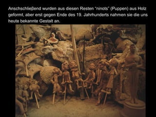 Anschschlieβend wurden aus diesen Resten “ninots” (Puppen) aus Holz
geformt, aber erst gegen Ende des 19. Jahrhunderts nahmen sie die uns
heute bekannte Gestalt an.
 