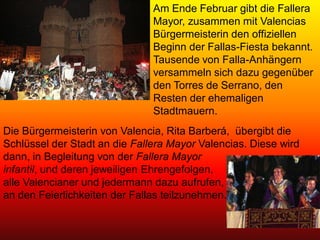 Am Ende Februar gibt die Fallera
                               Mayor, zusammen mit Valencias
                               Bürgermeisterin den offiziellen
                               Beginn der Fallas-Fiesta bekannt.
                               Tausende von Falla-Anhängern
                               versammeln sich dazu gegenüber
                               den Torres de Serrano, den
                               Resten der ehemaligen
                               Stadtmauern.
Die Bürgermeisterin von Valencia, Rita Barberá, übergibt die
Schlüssel der Stadt an die Fallera Mayor Valencias. Diese wird
dann, in Begleitung von der Fallera Mayor
infantil, und deren jeweiligen Ehrengefolgen,
alle Valencianer und jedermann dazu aufrufen,
an den Feierlichkeiten der Fallas teilzunehmen.
 