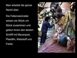 Man arbeitet die ganze
Nacht über.

Die Falleroskünstler
setzen sie Stück um
Stück zusammen und
geben ihnen den letzten
Schliff mit Mauerputz,
Plastillin, Klebstoff und
Farbe.
 