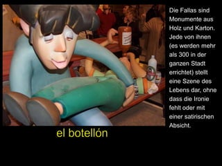 Die Fallas sind
Monumente aus
Holz und Karton.
Jede von ihnen
(es werden mehr
als 300 in der
ganzen Stadt
errichtet) stellt
eine Szene des
Lebens dar, ohne
dass die Ironie
fehlt oder mit
einer satirischen
Absicht.
 