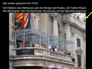 Alle warten gespannt bis 14.00.
Vom Balkon des Rathauses gibt die Könige des Festes, die Fallera Mayor,
das Startsignal: Herr Pyrotechniker Sie können mit der Mascletá beginnen.
 