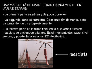 UNA MASCLETÁ SE DIVIDE, TRADICIONALMENTE, EN
VARIAS ETAPAS:
- La primera parte es aérea y de poca duración
- La segunda parte es terrestre. Comienza tímidamente, pero
va tomando fuerza progresivamente.
- La tercera parte es la traca final, en la que varias tiras de
masclets se encienden a la vez. Es el momento de mayor nivel
sonoro, y puede llegarse a los 120 decibelios.
 