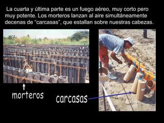 La cuarta y última parte es un fuego aéreo, muy corto pero
muy potente. Los morteros lanzan al aire simultáneamente
decenas de “carcasas”, que estallan sobre nuestras cabezas.
 